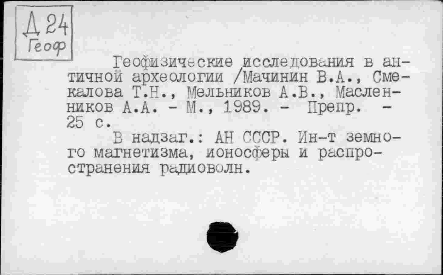 ﻿Д24 Геоор
Геофизические ИССЛЄДОВіЛИЯ в античной археологии /Мачинин В.А., Сме-калова Т.Н., Мельников А.В., Маслен-
ников А.А. - М.» 1989. - Препр. -25 с.
В надзаг.: АН СССР. Ин-т земного магнетизма, ионосферы и распространения радиоволн.